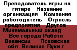 Преподаватель игры на гитаре › Название организации ­ Компания-работодатель › Отрасль предприятия ­ Другое › Минимальный оклад ­ 1 - Все города Работа » Вакансии   . Псковская обл.,Великие Луки г.